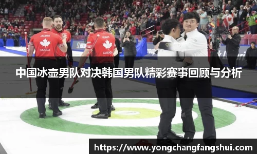中国冰壶男队对决韩国男队精彩赛事回顾与分析